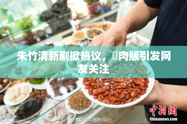 朱竹清新剧掀热议，婬肉版引发网友关注