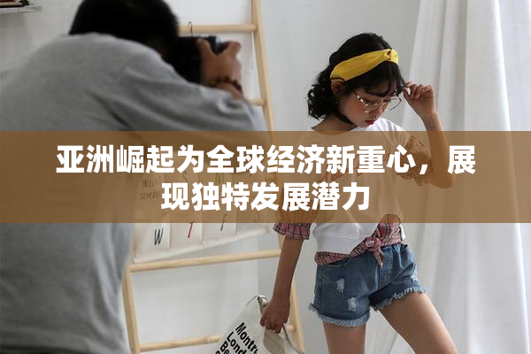 亚洲崛起为全球经济新重心，展现独特发展潜力