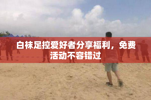 白袜足控爱好者分享福利，免费活动不容错过