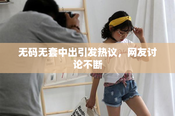 无码无套中出引发热议，网友讨论不断