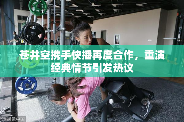 苍井空携手快播再度合作，重演经典情节引发热议