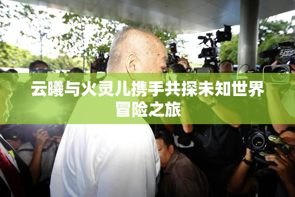 云曦与火灵儿携手共探未知世界冒险之旅