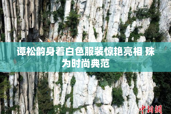 谭松韵身着白色服装惊艳亮相 殊为时尚典范