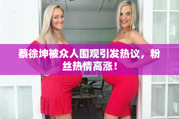 蔡徐坤被众人围观引发热议，粉丝热情高涨！