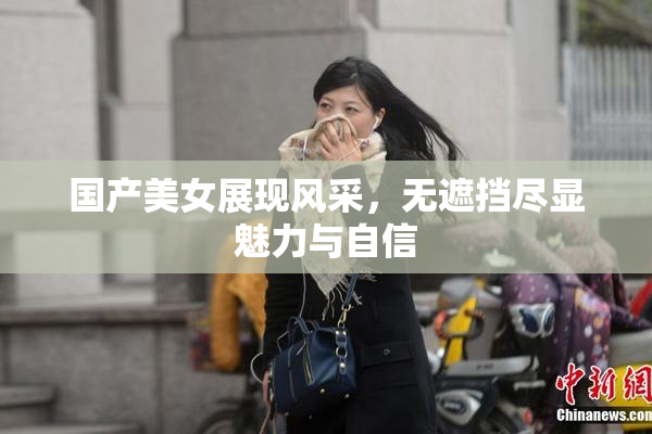 国产美女展现风采，无遮挡尽显魅力与自信