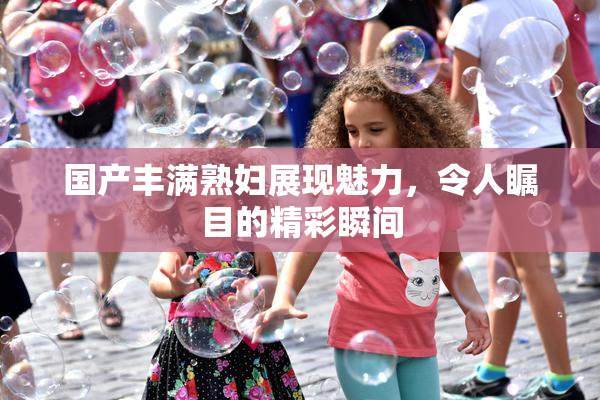 国产丰满熟妇展现魅力，令人瞩目的精彩瞬间