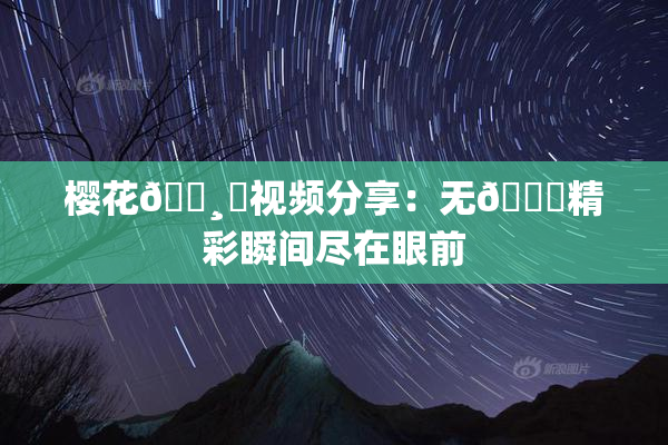 樱花🌸‌视频分享：无🈚精彩瞬间尽在眼前