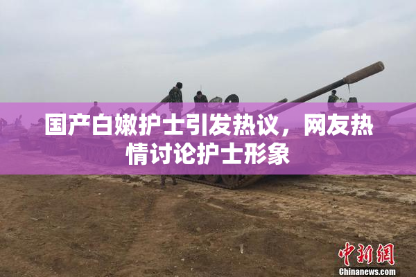 国产白嫩护士引发热议，网友热情讨论护士形象