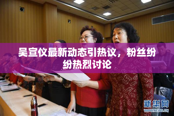 吴宣仪最新动态引热议，粉丝纷纷热烈讨论
