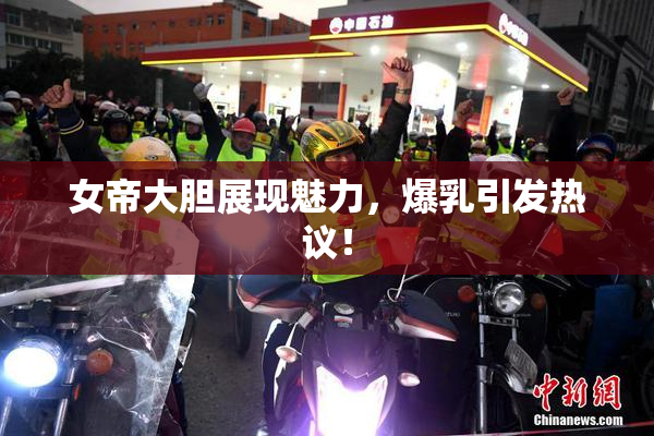 女帝大胆展现魅力，爆乳引发热议！