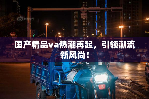 国产精品va热潮再起，引领潮流新风尚！
