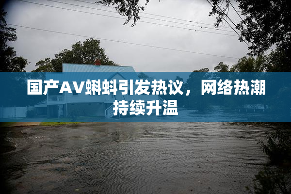 国产AV蝌蚪引发热议，网络热潮持续升温