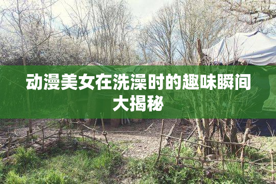 动漫美女在洗澡时的趣味瞬间大揭秘