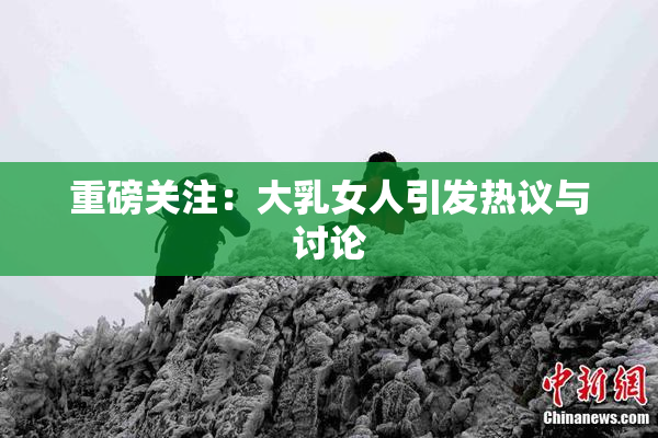 重磅关注：大乳女人引发热议与讨论