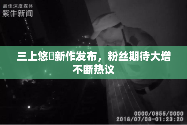 三上悠亜新作发布，粉丝期待大增不断热议