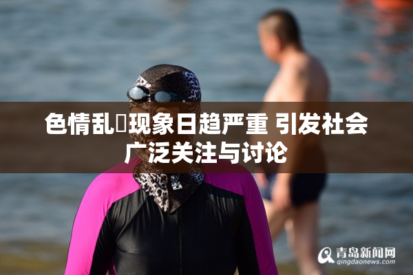 色情乱婬现象日趋严重 引发社会广泛关注与讨论