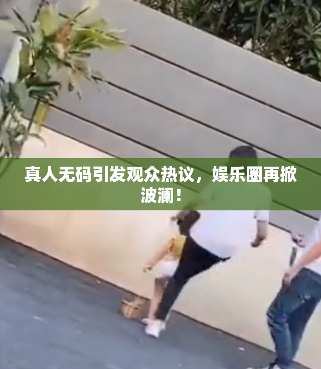 真人无码引发观众热议，娱乐圈再掀波澜！
