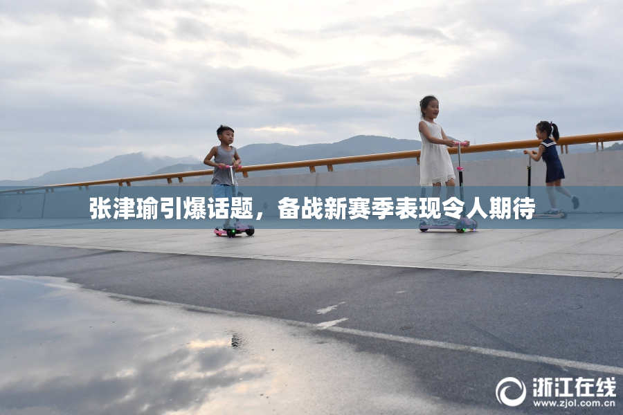 张津瑜引爆话题，备战新赛季表现令人期待