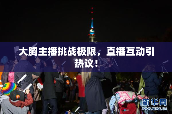大胸主播挑战极限，直播互动引热议！