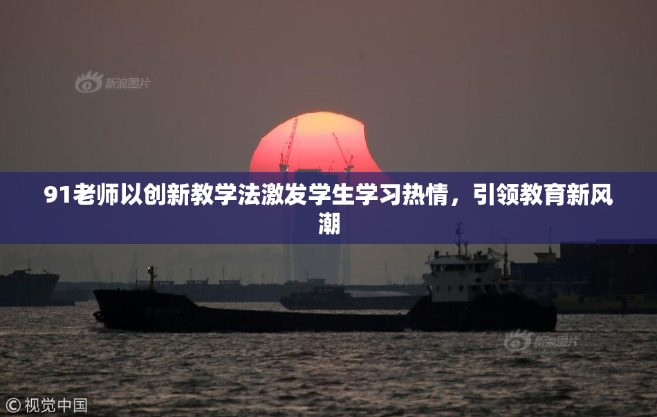 91老师以创新教学法激发学生学习热情，引领教育新风潮