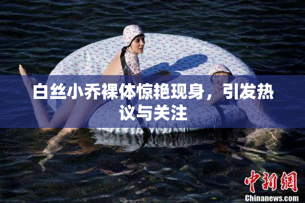 白丝小乔裸体惊艳现身，引发热议与关注