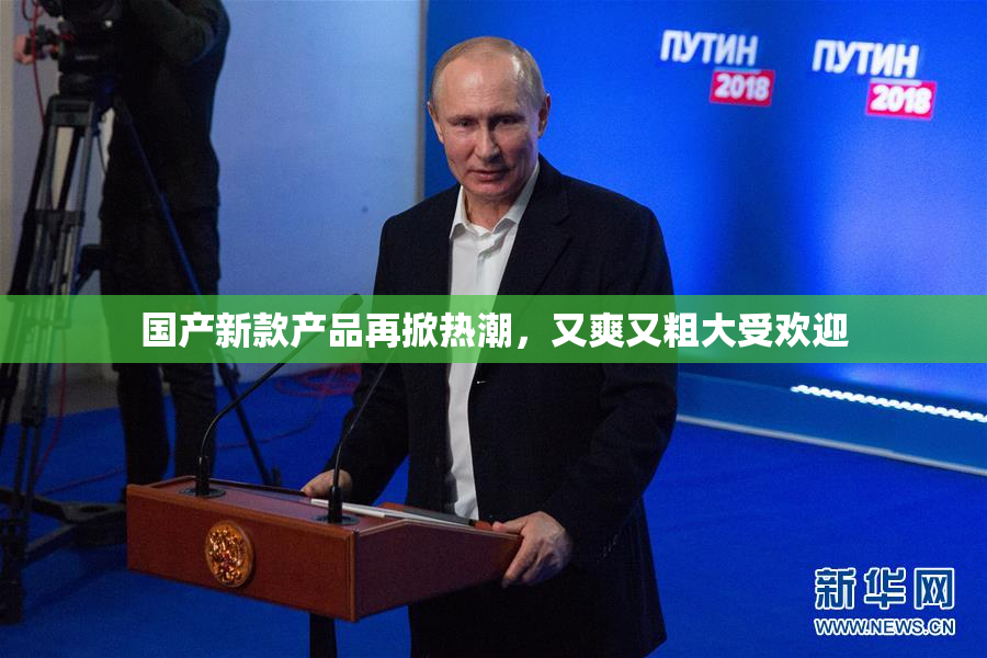 国产新款产品再掀热潮，又爽又粗大受欢迎