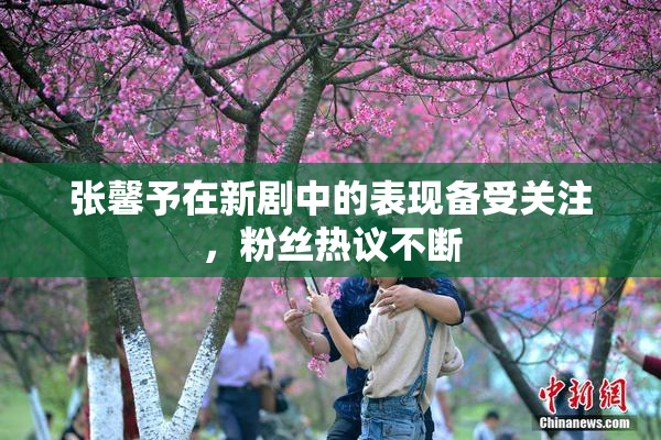 张馨予在新剧中的表现备受关注，粉丝热议不断