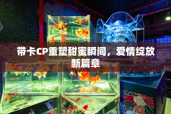 带卡CP重塑甜蜜瞬间，爱情绽放新篇章