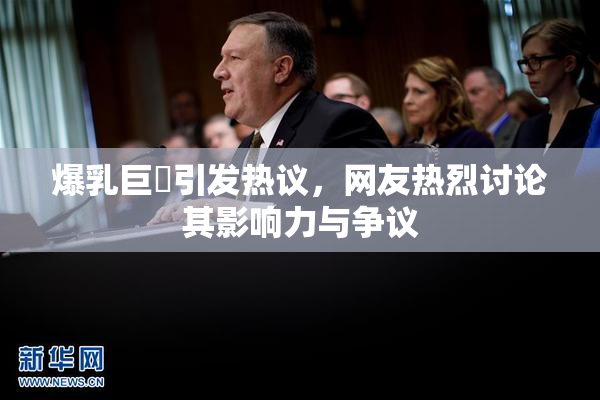 爆乳巨凥引发热议，网友热烈讨论其影响力与争议