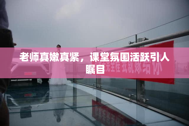 老师真嫩真紧，课堂氛围活跃引人瞩目