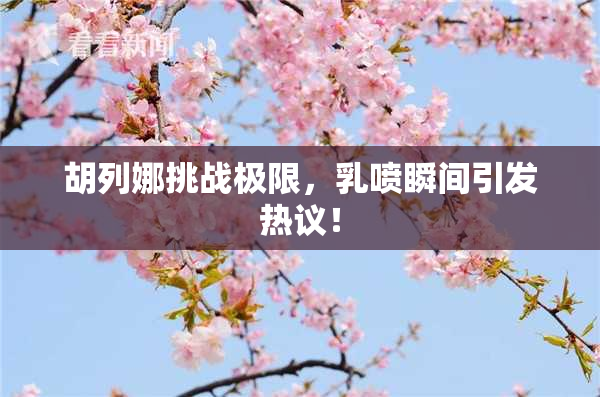 胡列娜挑战极限，乳喷瞬间引发热议！