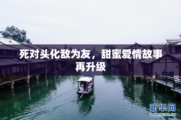 死对头化敌为友，甜蜜爱情故事再升级