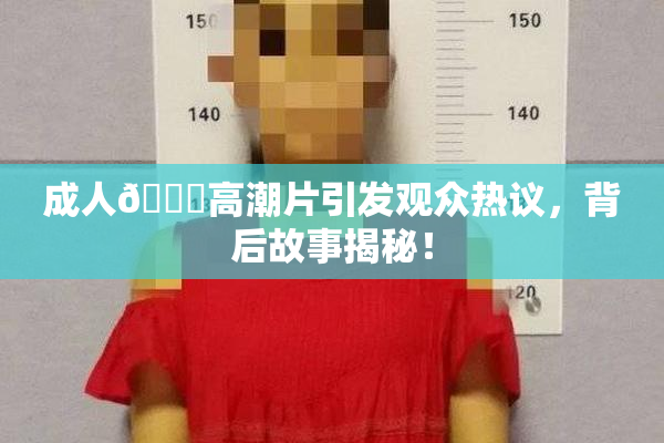 成人🔞高潮片引发观众热议，背后故事揭秘！