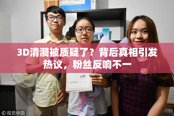 3D清漪被质疑了？背后真相引发热议，粉丝反响不一