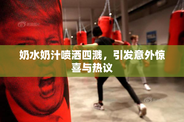 奶水奶汁喷洒四溅，引发意外惊喜与热议