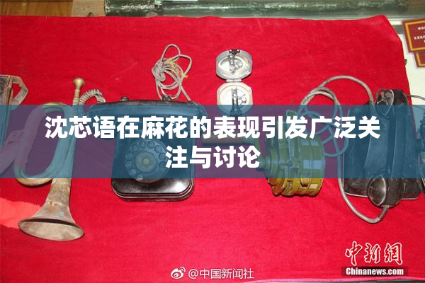 沈芯语在麻花的表现引发广泛关注与讨论