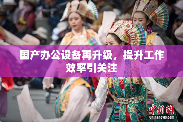 国产办公设备再升级，提升工作效率引关注