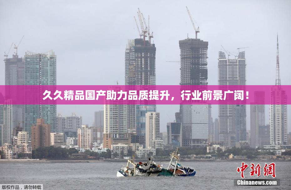 久久精品国产助力品质提升，行业前景广阔！