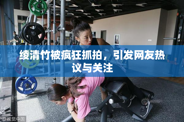 绫清竹被疯狂抓拍，引发网友热议与关注