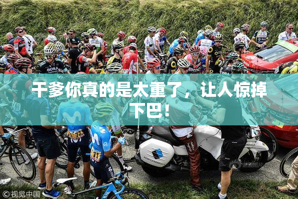 干爹你真的是太重了，让人惊掉下巴！