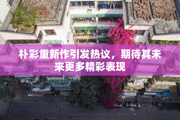 朴彩重新作引发热议，期待其未来更多精彩表现