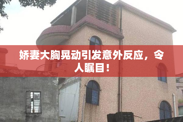 娇妻大胸晃动引发意外反应，令人瞩目！