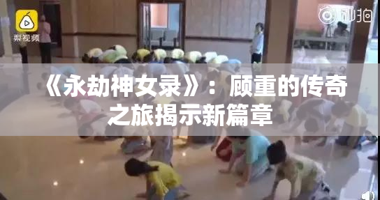 《永劫神女录》：顾重的传奇之旅揭示新篇章