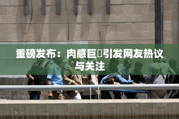 重磅发布：肉感巨凥引发网友热议与关注