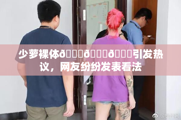 少萝裸体🔞🔞🔞引发热议，网友纷纷发表看法