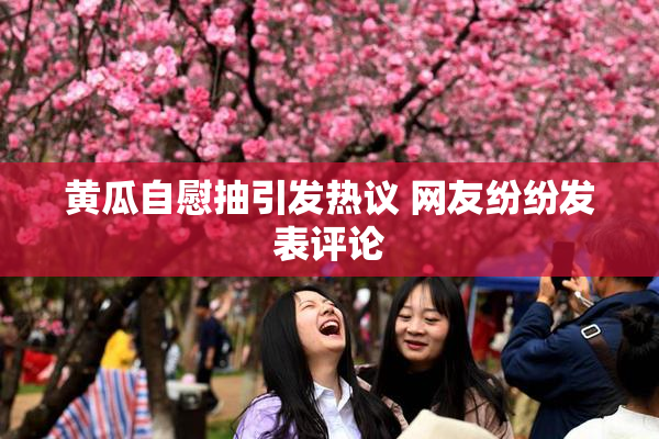 黄瓜自慰抽引发热议 网友纷纷发表评论