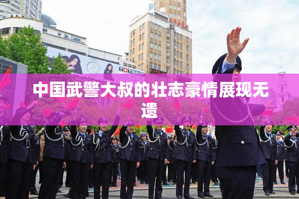 中国武警大叔的壮志豪情展现无遗