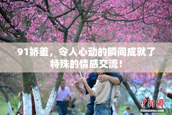 91娇羞，令人心动的瞬间成就了特殊的情感交流！