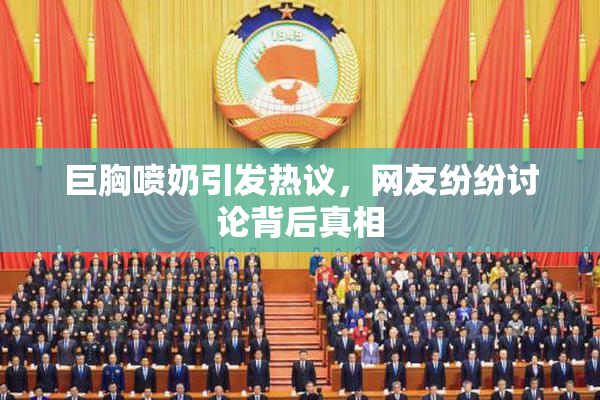 巨胸喷奶引发热议，网友纷纷讨论背后真相