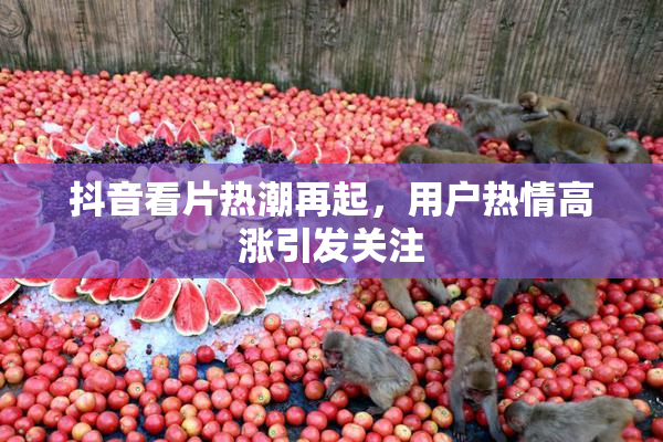 抖音看片热潮再起，用户热情高涨引发关注